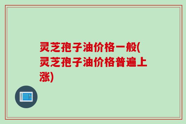 灵芝孢子油价格一般(灵芝孢子油价格普遍上涨)