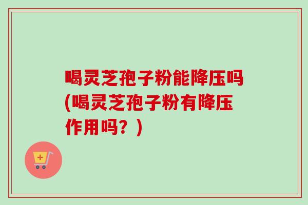 喝灵芝孢子粉能降压吗(喝灵芝孢子粉有降压作用吗？)