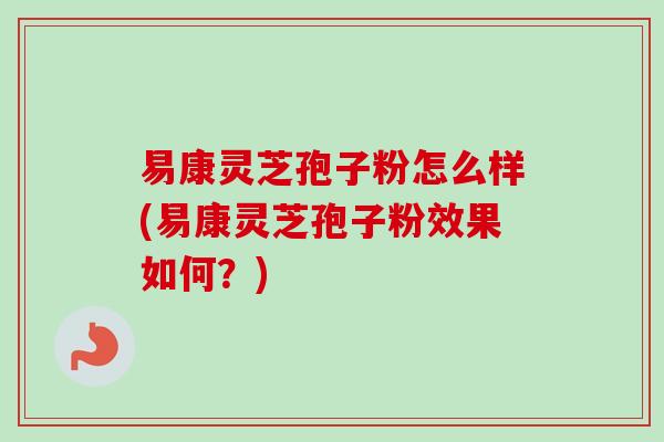 易康灵芝孢子粉怎么样(易康灵芝孢子粉效果如何？)