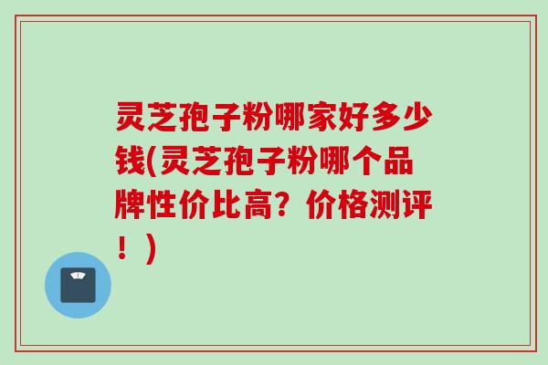 灵芝孢子粉哪家好多少钱(灵芝孢子粉哪个品牌性价比高？价格测评！)