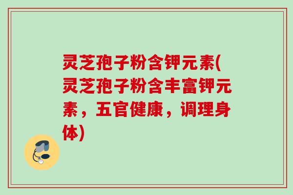灵芝孢子粉含钾元素(灵芝孢子粉含丰富钾元素，五官健康，调理身体)