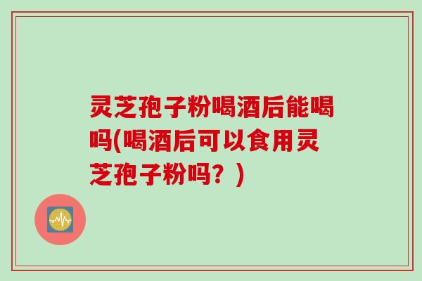 灵芝孢子粉喝酒后能喝吗(喝酒后可以食用灵芝孢子粉吗?) 灵芝孢子粉喝酒后能喝吗(喝酒后可以食用灵芝孢子粉吗?)
