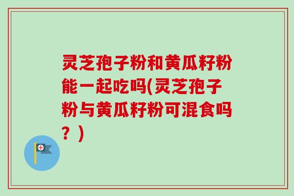 灵芝孢子粉和黄瓜籽粉能一起吃吗(灵芝孢子粉与黄瓜籽粉可混食吗？)