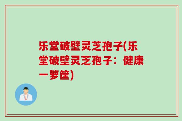 乐堂破壁灵芝孢子(乐堂破壁灵芝孢子：健康一箩筐)