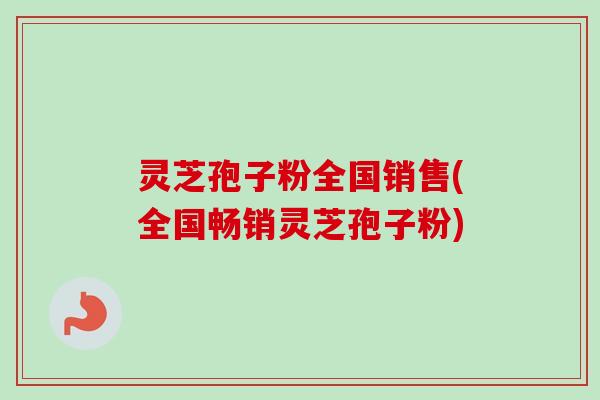 灵芝孢子粉全国销售(全国畅销灵芝孢子粉)