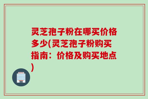 灵芝孢子粉在哪买价格多少(灵芝孢子粉购买指南：价格及购买地点)