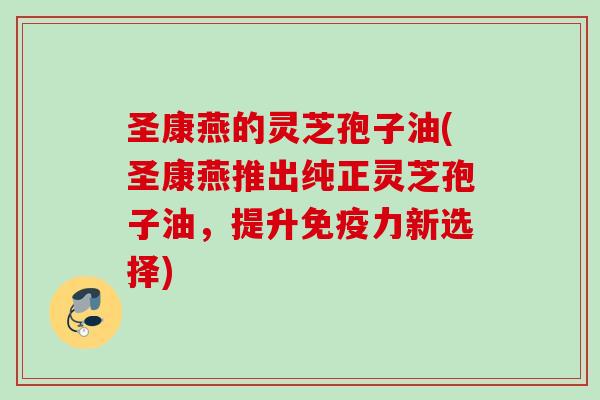 圣康燕的灵芝孢子油(圣康燕推出纯正灵芝孢子油，提升免疫力新选择)