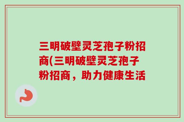 三明破壁灵芝孢子粉招商(三明破壁灵芝孢子粉招商,助力健康生活 三明破壁灵芝孢子粉招商(三明破壁灵芝孢子粉招商,助力健康生活