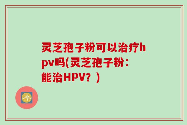 灵芝孢子粉可以治疗hpv吗(灵芝孢子粉：能治HPV？)