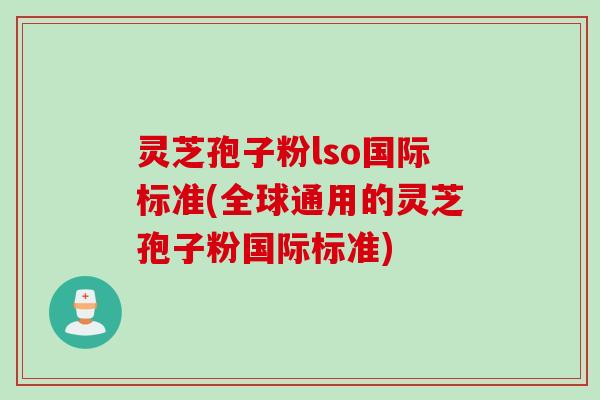 灵芝孢子粉lso国际标准(全球通用的灵芝孢子粉国际标准)