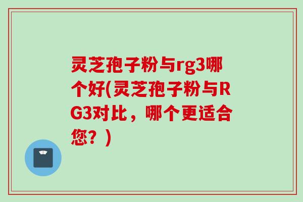 灵芝孢子粉与rg3哪个好(灵芝孢子粉与RG3对比，哪个更适合您？)