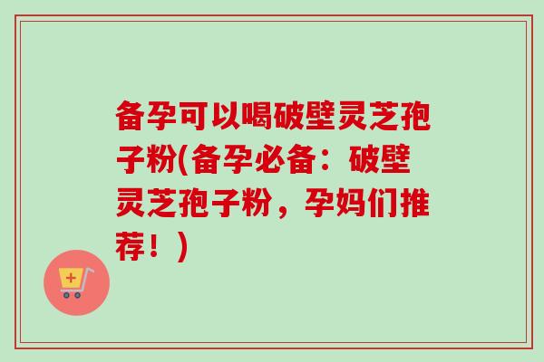 备孕可以喝破壁灵芝孢子粉(备孕必备：破壁灵芝孢子粉，孕妈们推荐！)