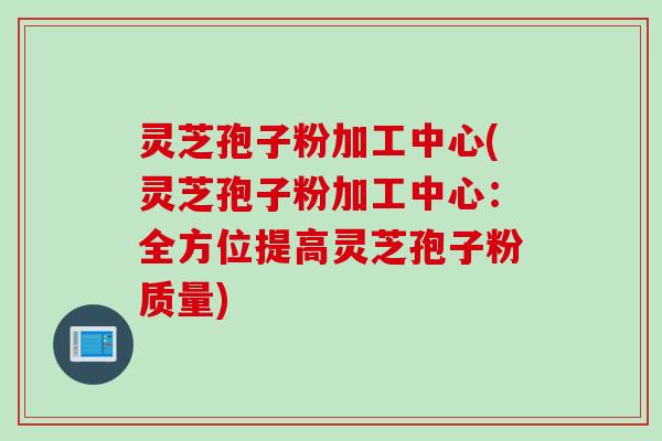灵芝孢子粉加工中心(灵芝孢子粉加工中心：全方位提高灵芝孢子粉质量)