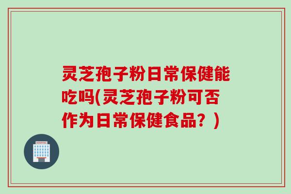 灵芝孢子粉日常保健能吃吗(灵芝孢子粉可否作为日常保健食品？)
