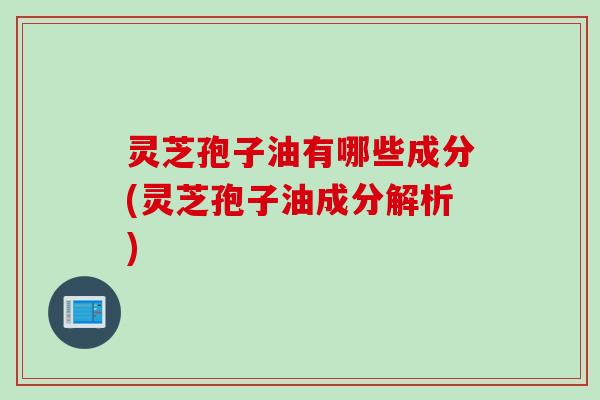灵芝孢子油有哪些成分(灵芝孢子油成分解析)