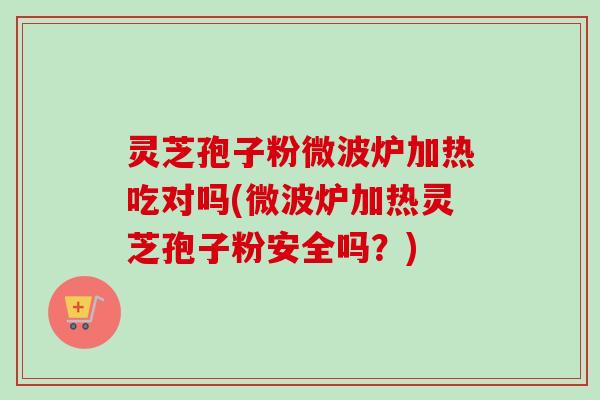 灵芝孢子粉微波炉加热吃对吗(微波炉加热灵芝孢子粉安全吗？)