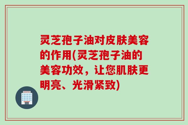 灵芝孢子油对皮肤美容的作用(灵芝孢子油的美容功效，让您肌肤更明亮、光滑紧致)