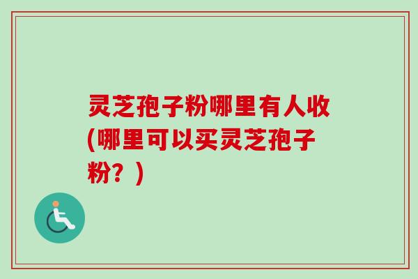 灵芝孢子粉哪里有人收(哪里可以买灵芝孢子粉？)