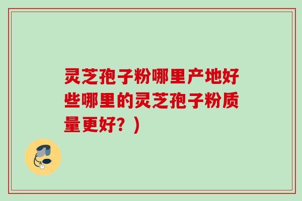 灵芝孢子粉哪里产地好些哪里的灵芝孢子粉质量更好？)