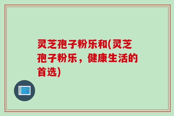 灵芝孢子粉乐和(灵芝孢子粉乐，健康生活的首选)