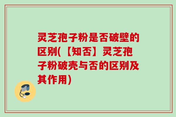 灵芝孢子粉是否破壁的区别(【知否】灵芝孢子粉破壳与否的区别及其作用)