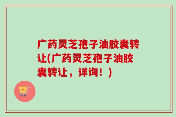 广药灵芝孢子油胶囊转让(广药灵芝孢子油胶囊转让，详询！)