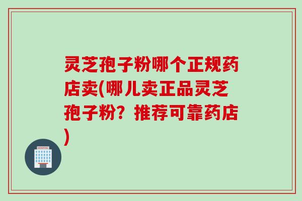 灵芝孢子粉哪个正规药店卖(哪儿卖正品灵芝孢子粉?推荐可靠药店) 灵芝孢子粉哪个正规药店卖(哪儿卖正品灵芝孢子粉?推荐可靠药店)
