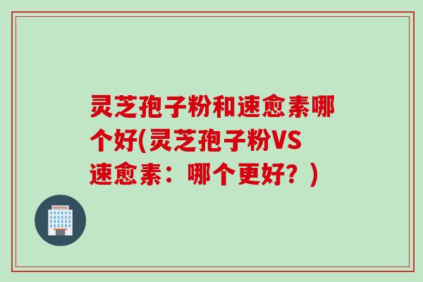 灵芝孢子粉和速愈素哪个好(灵芝孢子粉VS速愈素：哪个更好？)