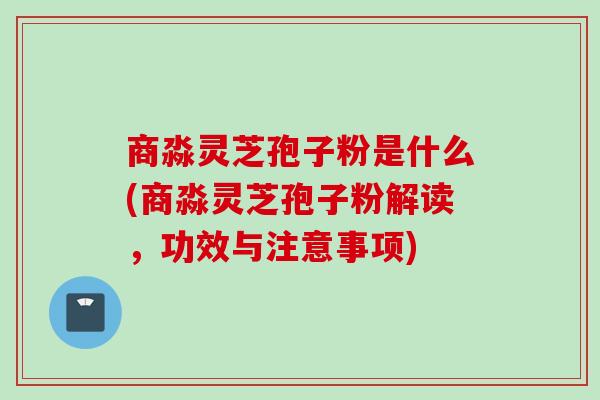 商淼灵芝孢子粉是什么(商淼灵芝孢子粉解读，功效与注意事项)
