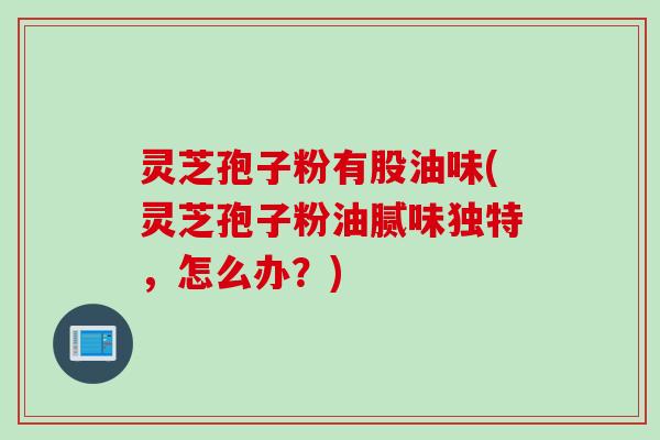 灵芝孢子粉有股油味(灵芝孢子粉油腻味独特，怎么办？)