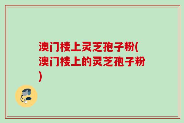 澳门楼上灵芝孢子粉(澳门楼上的灵芝孢子粉)