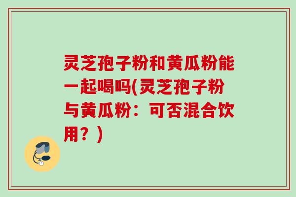 灵芝孢子粉和黄瓜粉能一起喝吗(灵芝孢子粉与黄瓜粉：可否混合饮用？)