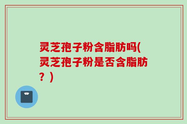 灵芝孢子粉含脂肪吗(灵芝孢子粉是否含脂肪？)