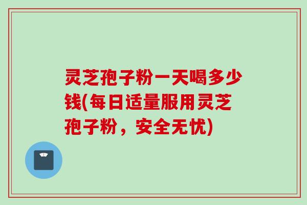 灵芝孢子粉一天喝多少钱(每日适量服用灵芝孢子粉，安全无忧)