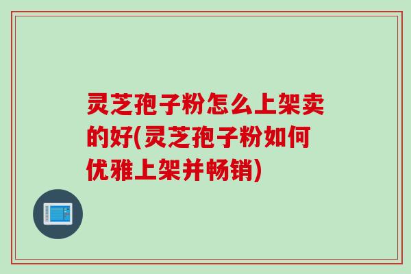 灵芝孢子粉怎么上架卖的好(灵芝孢子粉如何优雅上架并畅销)
