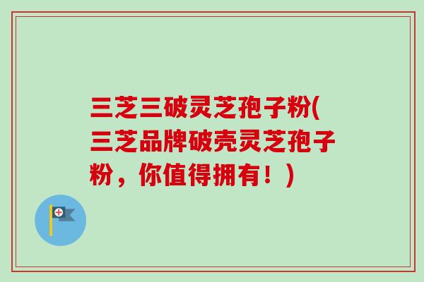 三芝三破灵芝孢子粉(三芝品牌破壳灵芝孢子粉，你值得拥有！)