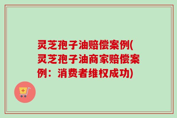 灵芝孢子油赔偿案例(灵芝孢子油商家赔偿案例：消费者维权成功)
