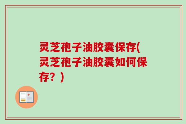 灵芝孢子油胶囊保存(灵芝孢子油胶囊如何保存?) 灵芝孢子油胶囊保存(灵芝孢子油胶囊如何保存?)