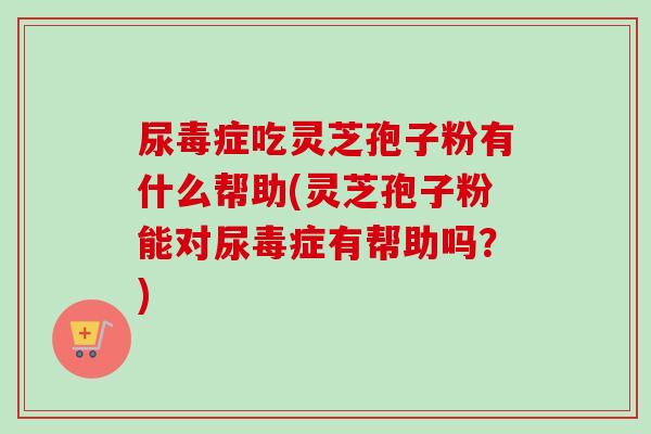 尿毒症吃灵芝孢子粉有什么帮助(灵芝孢子粉能对尿毒症有帮助吗？)