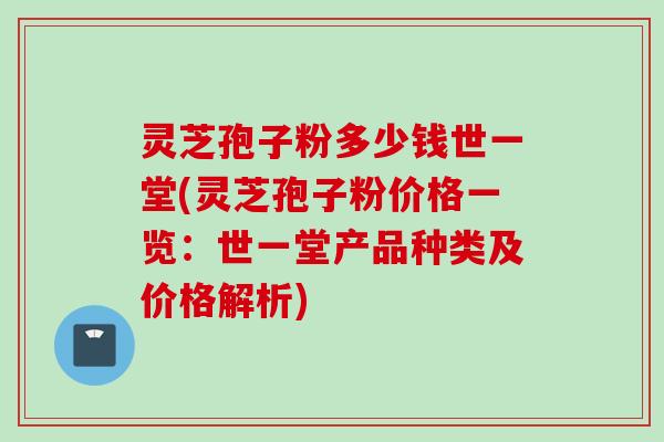 灵芝孢子粉多少钱世一堂(灵芝孢子粉价格一览：世一堂产品种类及价格解析)