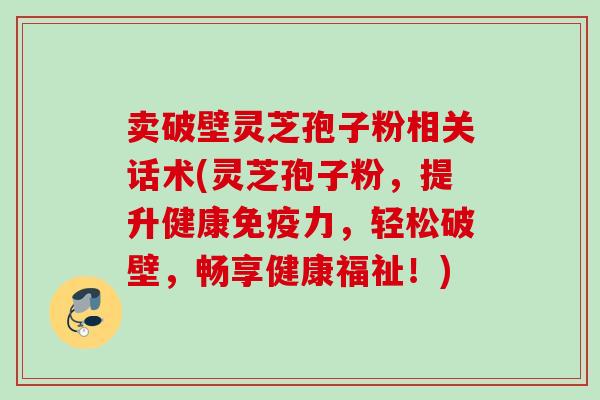 卖破壁灵芝孢子粉相关话术(灵芝孢子粉，提升健康免疫力，轻松破壁，畅享健康福祉！)