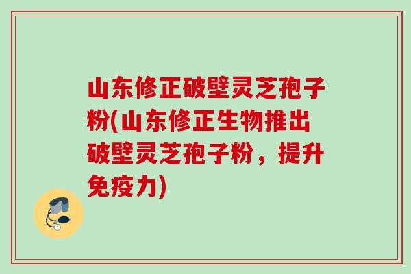 山东修正破壁灵芝孢子粉(山东修正生物推出破壁灵芝孢子粉，提升免疫力)