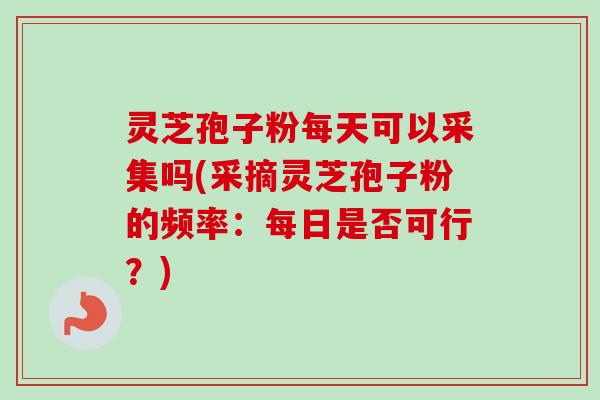灵芝孢子粉每天可以采集吗(采摘灵芝孢子粉的频率：每日是否可行？)