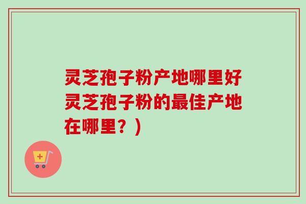 灵芝孢子粉产地哪里好灵芝孢子粉的最佳产地在哪里？)