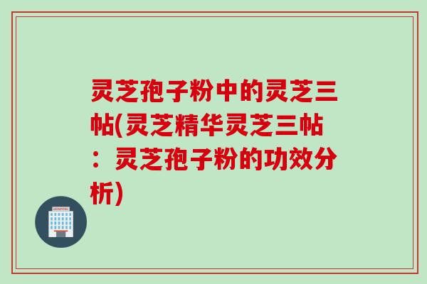 灵芝孢子粉中的灵芝三帖(灵芝精华灵芝三帖：灵芝孢子粉的功效分析)