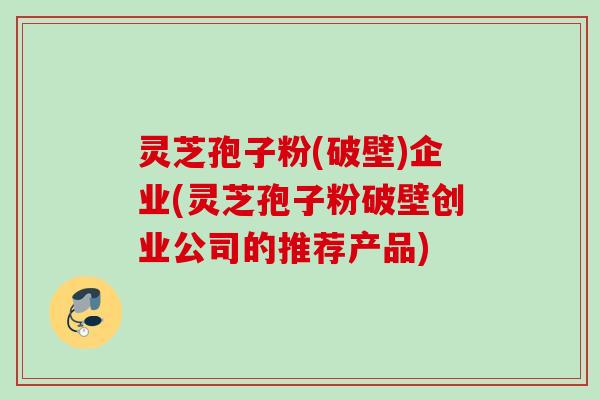灵芝孢子粉(破壁)企业(灵芝孢子粉破壁创业公司的推荐产品)