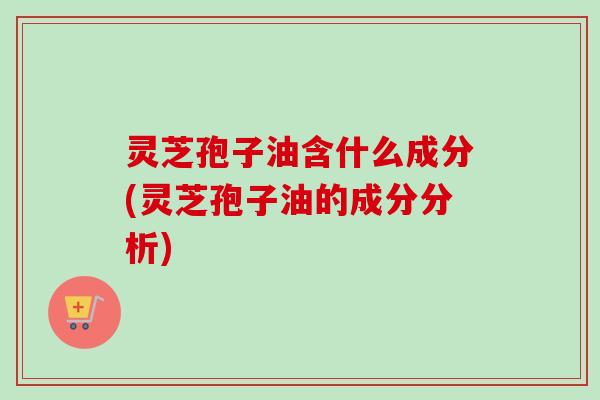 灵芝孢子油含什么成分(灵芝孢子油的成分分析) 灵芝孢子油含什么成分(灵芝孢子油的成分分析)