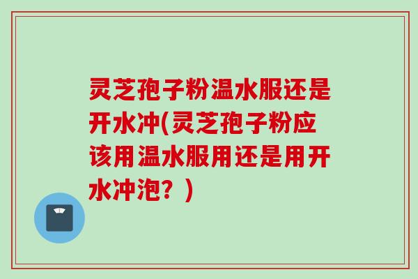 灵芝孢子粉温水服还是开水冲(灵芝孢子粉应该用温水服用还是用开水冲泡？)