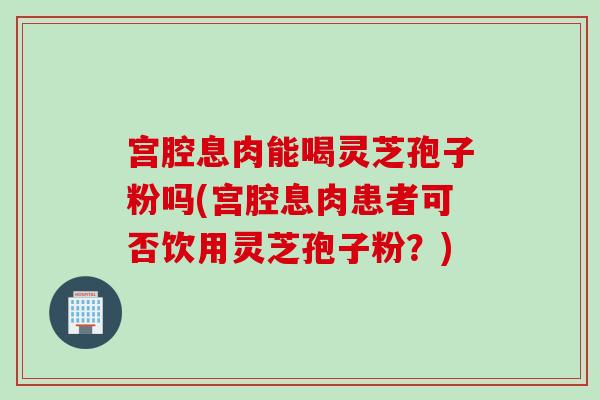 宫腔息肉能喝灵芝孢子粉吗(宫腔息肉患者可否饮用灵芝孢子粉？)