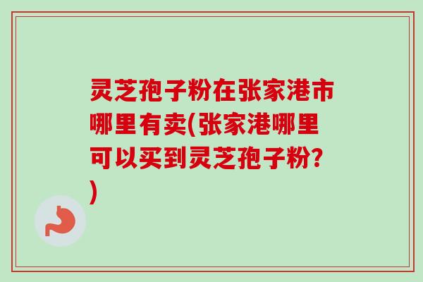 灵芝孢子粉在张家港市哪里有卖(张家港哪里可以买到灵芝孢子粉？)